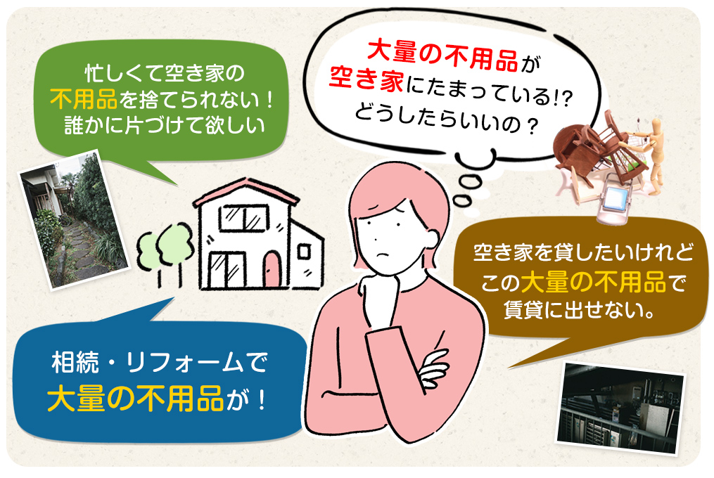 「大量の不用品が空き家にたまっている！？どうしたらいいの？」「忙しくて空き家の不用品を捨てられない！誰かに片づけて欲しい」「相続・リフォームで大量の不用品が！」「空き家を貸したいけれど、この大量の不用品で賃貸に出せない。」